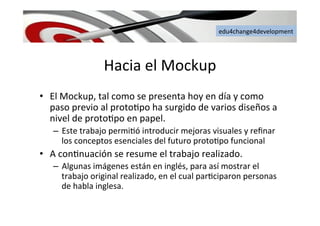 edu4change4development	
  
Hacia	
  el	
  Mockup	
  
•  El	
  Mockup,	
  tal	
  como	
  se	
  presenta	
  hoy	
  en	
  día	
  y	
  como	
  
paso	
  previo	
  al	
  proto6po	
  ha	
  surgido	
  de	
  varios	
  diseños	
  a	
  
nivel	
  de	
  proto6po	
  en	
  papel.	
  	
  
–  Este	
  trabajo	
  permi6ó	
  introducir	
  mejoras	
  visuales	
  y	
  reﬁnar	
  
los	
  conceptos	
  esenciales	
  del	
  futuro	
  proto6po	
  funcional	
  	
  
•  A	
  con6nuación	
  se	
  resume	
  el	
  trabajo	
  realizado.	
  	
  
–  Algunas	
  imágenes	
  están	
  en	
  inglés,	
  para	
  así	
  mostrar	
  el	
  
trabajo	
  original	
  realizado,	
  en	
  el	
  cual	
  par6ciparon	
  personas	
  
de	
  habla	
  inglesa.	
  	
  
 