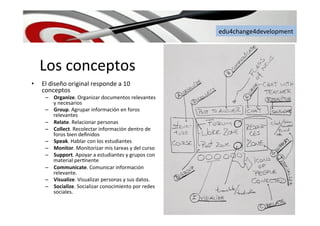 edu4change4development	
  
Los	
  conceptos	
  
•  El	
  diseño	
  original	
  responde	
  a	
  10	
  
conceptos	
  
–  Organize.	
  Organizar	
  documentos	
  relevantes	
  
y	
  necesarios	
  
–  Group.	
  Agrupar	
  información	
  en	
  foros	
  
relevantes	
  
–  Relate.	
  Relacionar	
  personas	
  
–  Collect.	
  Recolectar	
  información	
  dentro	
  de	
  
foros	
  bien	
  deﬁnidos	
  
–  Speak.	
  Hablar	
  con	
  los	
  estudiantes	
  
–  Monitor.	
  Monitorizar	
  mis	
  tareas	
  y	
  del	
  curso	
  
–  Support.	
  Apoyar	
  a	
  estudiantes	
  y	
  grupos	
  con	
  
material	
  per6nente	
  
–  Communicate.	
  Comunicar	
  información	
  
relevante.	
  
–  Visualize.	
  Visualizar	
  personas	
  y	
  sus	
  datos.	
  	
  
–  Socialize.	
  Socializar	
  conocimiento	
  por	
  redes	
  
sociales.	
  	
  
 