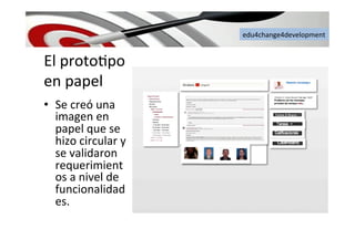 edu4change4development	
  
El	
  proto6po	
  
en	
  papel	
  
•  Se	
  creó	
  una	
  
imagen	
  en	
  
papel	
  que	
  se	
  
hizo	
  circular	
  y	
  
se	
  validaron	
  
requerimient
os	
  a	
  nivel	
  de	
  
funcionalidad
es.	
  
 