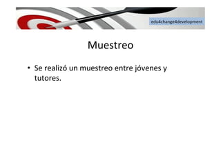 edu4change4development	
  
Muestreo	
  
•  Se	
  realizó	
  un	
  muestreo	
  entre	
  jóvenes	
  y	
  
tutores.	
  
 