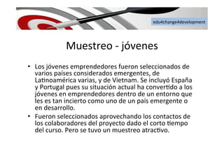 edu4change4development	
  
Muestreo	
  -­‐	
  jóvenes	
  
•  Los	
  jóvenes	
  emprendedores	
  fueron	
  seleccionados	
  de	
  
varios	
  países	
  considerados	
  emergentes,	
  de	
  
La6noamérica	
  varias,	
  y	
  de	
  Vietnam.	
  Se	
  incluyó	
  España	
  
y	
  Portugal	
  pues	
  su	
  situación	
  actual	
  ha	
  conver6do	
  a	
  los	
  
jóvenes	
  en	
  emprendedores	
  dentro	
  de	
  un	
  entorno	
  que	
  
les	
  es	
  tan	
  incierto	
  como	
  uno	
  de	
  un	
  país	
  emergente	
  o	
  
en	
  desarrollo.	
  
•  Fueron	
  seleccionados	
  aprovechando	
  los	
  contactos	
  de	
  
los	
  colaboradores	
  del	
  proyecto	
  dado	
  el	
  corto	
  6empo	
  
del	
  curso.	
  Pero	
  se	
  tuvo	
  un	
  muestreo	
  atrac6vo.	
  	
  
 