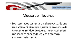 edu4change4development	
  
Muestreo	
  -­‐	
  jóvenes	
  
•  Los	
  resultados	
  sustentaron	
  el	
  proyecto.	
  Es	
  una	
  
idea	
  válida,	
  si	
  bien	
  hizo	
  ajustar	
  la	
  propuesta	
  de	
  
valor	
  en	
  el	
  sen6do	
  de	
  que	
  es	
  mejor	
  comenzar	
  
con	
  jóvenes	
  conocedores	
  y	
  con	
  acceso	
  a	
  
recursos	
  en	
  internet.	
  	
  
 