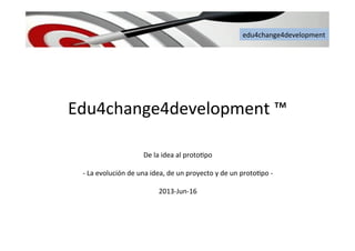 edu4change4development	
  
Edu4change4development	
  ™	
  	
  
	
  
De	
  la	
  idea	
  al	
  proto6po	
  	
  
	
  
-­‐	
  La	
  evolución	
  de	
  una	
  idea,	
  de	
  un	
  proyecto	
  y	
  de	
  un	
  proto6po	
  -­‐	
  
	
  
2013-­‐Jun-­‐16	
  
edu4change4development	
  
 