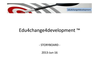 edu4change4development	
  
Edu4change4development	
  ™	
  	
  
	
  
-­‐	
  STORYBOARD	
  -­‐	
  
	
  
2013-­‐Jun-­‐16	
  
edu4change4development	
  
 