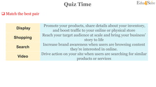 Quiz Time
 Match the best pair
4
Display
Promote your products, share details about your inventory,
and boost traffic to your online or physical store
Shopping
Reach your target audience at scale and bring your business’
story to life
Search
Increase brand awareness when users are browsing content
they’re interested in online.
Video
Drive action on your site when users are searching for similar
products or services
 