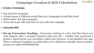 Campaign Creation & ROI Calculation
 Create a Campaign
 One Goal Per Campaign
 2 Goals means 2 Different results then set 2 Campaigns (Lead/Sale Goal)
 Online Sales- Set sales campaign
 If you aim to get calls only then set up a call-only campaign
 Calculate ROI
 Set up Conversion Tracking - Conversion tracking is a free tool that shows you
what happens after a customer interacts with your ads -- whether they purchased a
product, signed up for your newsletter, called your business, or downloaded your app.
When a customer completes an action that you've defined as valuable, these customer
actions are called CONVERSIONS
 