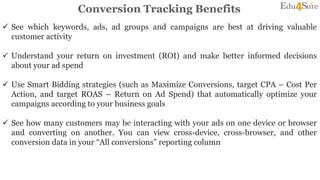 Conversion Tracking Benefits
 See which keywords, ads, ad groups and campaigns are best at driving valuable
customer activity
 Understand your return on investment (ROI) and make better informed decisions
about your ad spend
 Use Smart Bidding strategies (such as Maximize Conversions, target CPA – Cost Per
Action, and target ROAS – Return on Ad Spend) that automatically optimize your
campaigns according to your business goals
 See how many customers may be interacting with your ads on one device or browser
and converting on another. You can view cross-device, cross-browser, and other
conversion data in your “All conversions” reporting column
 