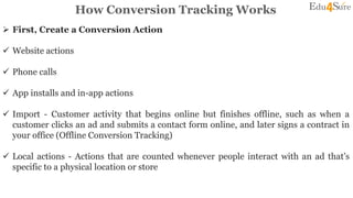 How Conversion Tracking Works
 First, Create a Conversion Action
 Website actions
 Phone calls
 App installs and in-app actions
 Import - Customer activity that begins online but finishes offline, such as when a
customer clicks an ad and submits a contact form online, and later signs a contract in
your office (Offline Conversion Tracking)
 Local actions - Actions that are counted whenever people interact with an ad that’s
specific to a physical location or store
 
