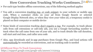 How Conversion Tracking Works Continues…
 For each type besides offline conversions, any of the following method applies
 You add a conversion tracking tag, or code snippet, to your website or mobile app
code. When a customer clicks on your ad from Google Search or selected
Google Display Network sites, or when they view your video ad, a temporary cookie is
placed on their computer or mobile device
 Some kinds of conversion tracking don’t require a tag. For example, to track phone
calls from call extensions or call-only ads, you use a Google forwarding number to
track when the call came from one of your ads, and to track details like call duration,
call start and end time, and caller area code
 Also, app downloads and in-app purchases from Google Play, and local actions will
automatically be recorded as conversions, and no tracking code is needed
 Different Ways To Track Conversions
https://support.google.com/google-ads/answer/1722054
 