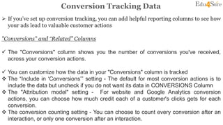 Conversion Tracking Data
 If you’ve set up conversion tracking, you can add helpful reporting columns to see how
your ads lead to valuable customer actions
"Conversions" and “Related” Columns
 The "Conversions" column shows you the number of conversions you've received,
across your conversion actions.
 You can customize how the data in your "Conversions" column is tracked
 The “Include in ‘Conversions’” setting - The default for most conversion actions is to
include the data but uncheck if you do not want its data in CONVERSIONS Column
 The "Attribution model" setting - For website and Google Analytics conversion
actions, you can choose how much credit each of a customer's clicks gets for each
conversion.
 The conversion counting setting - You can choose to count every conversion after an
interaction, or only one conversion after an interaction.
 