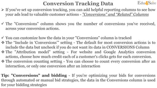 Conversion Tracking Data
 If you’ve set up conversion tracking, you can add helpful reporting columns to see how
your ads lead to valuable customer actions - "Conversions" and “Related” Columns
 The "Conversions" column shows you the number of conversions you've received,
across your conversion actions.
 You can customize how the data in your "Conversions" column is tracked
 The “Include in ‘Conversions’” setting - The default for most conversion actions is to
include the data but uncheck if you do not want its data in CONVERSIONS Column
 The "Attribution model" setting - For website and Google Analytics conversion
actions, choose how much credit each of a customer's clicks gets for each conversion.
 The conversion counting setting - You can choose to count every conversion after an
interaction, or only one conversion after an interaction
Tip: "Conversions" and bidding - If you're optimizing your bids for conversions
through automated or manual bid strategies, the data in the Conversions column is used
for your bidding strategies
 