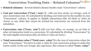 Conversion Tracking Data – Related Columns
 Related columns - Several related columns besides main “Conversions” column
 Cost per conversion (“Cost / conv.”) - tells you how much, on average, each of
your conversions cost. It’s calculated by dividing your total cost by the number in your
“Conversions” column. It applies to eligible interactions (like ad clicks or video ad
views), so any clicks that cannot be tracked for conversions are removed from the
calculation
 Conversion rate (“Conv. rate”) tells you how often, on average, an ad click or
other ad interaction leads to a conversion. It’s calculated by dividing “Conversions” by
the total eligible interactions (like ad clicks or video ad views.)
 Total conversion value (“Total conv. value”) is the sum of conversion values for
your “Conversions.” You have to enter a value for your conversion actions to make this
metric useful. In the new Google Ads experience, this column is called "Conv. value"
 