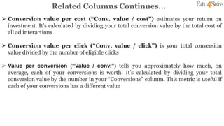 Related Columns Continues…
 Conversion value per cost (“Conv. value / cost”) estimates your return on
investment. It’s calculated by dividing your total conversion value by the total cost of
all ad interactions
 Conversion value per click (“Conv. value / click”) is your total conversion
value divided by the number of eligible clicks
 Value per conversion (“Value / conv.”) tells you approximately how much, on
average, each of your conversions is worth. It’s calculated by dividing your total
conversion value by the number in your “Conversions” column. This metric is useful if
each of your conversions has a different value
 