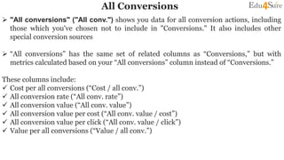 All Conversions
 "All conversions" ("All conv.") shows you data for all conversion actions, including
those which you've chosen not to include in "Conversions." It also includes other
special conversion sources
 “All conversions” has the same set of related columns as “Conversions,” but with
metrics calculated based on your “All conversions” column instead of “Conversions.”
These columns include:
 Cost per all conversions (“Cost / all conv.”)
 All conversion rate (“All conv. rate”)
 All conversion value (“All conv. value”)
 All conversion value per cost (“All conv. value / cost”)
 All conversion value per click (“All conv. value / click”)
 Value per all conversions (“Value / all conv.”)
 