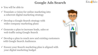  You will be able to
Google Ads Search
 Translate a vision for online marketing into
a coherent digital marketing strategy
 Develop a Google Search strategy with
wider company marketing plans
 Generate a plan to increase leads, sales or
web traffic using Google Search
 Develop a plan to reach new and existing customers
with Google Search Audiences
 Ensure your Search marketing plan is aligned with
your digital marketing budget
 