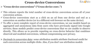 Cross-device Conversions
 "Cross-device conversions" ("Cross-device conv.")
 This column reports the total number of cross-device conversions across all of your
conversion actions.
 Cross-device conversions start as a click on an ad from one device and end as a
conversion on another device (or in a different web browser on the same device).
 To offer a more complete report of cross-device conversions, we use models based on
aggregated and anonymous data from users who have previously signed into Google
services; these models predict cross-device conversions that we are unable to observe
directly. This allows us to provide reporting on cross-device behavior that combines
observed and modeled conversions, without compromising user privacy.
 Decimals in conversion data: some attribution models attribute fractional credit for
each conversion across multiple clicks. Also, if you don’t use attribution models
 