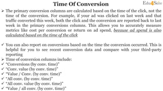 Time Of Conversion
 The primary conversion columns are calculated based on the time of the click, not the
time of the conversion. For example, if your ad was clicked on last week and that
traffic converted this week, both the click and the conversion are reported back to last
week in the primary conversions columns. This allows you to accurately measure
metrics like cost per conversion or return on ad spend, because ad spend is also
calculated based on the time of the click
 You can also report on conversions based on the time the conversion occurred. This is
helpful for you to see recent conversion data and compare with your third-party
reporting
 Time of conversion columns include:
 “Conversions (by conv. time)”
 “Conv. value (by conv. time)”
 “Value / Conv. (by conv. time)”
 “All conv. (by conv. time)”
 “All conv. value (by conv. time)”
 “Value / all conv. (by conv. time)”
 