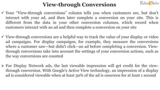 View-through Conversions
 Your “View-through conversions” column tells you when customers see, but don’t
interact with your ad, and then later complete a conversion on your site. This is
different from the data in your other conversion columns, which record when
customers interact with an ad and then complete a conversion on your site
 View-through conversions are a helpful way to track the value of your display or video
ad campaigns. For display campaigns, for example, they measure the conversions
where a customer saw—but didn't click—an ad before completing a conversion. View-
through conversions take into account the settings of your conversion actions, such as
the way conversions are counted
 For Display Network ads, the last viewable impression will get credit for the view-
through conversion. With Google's Active View technology, an impression of a display
ad is considered viewable when at least 50% of the ad is onscreen for at least 1 second
 
