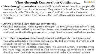 View-through Conversions Continues…
 View-through conversions automatically exclude conversions from people who
also interact with any of your other ads. They are not included in the “Conversions”
column, only in the “View-through conversions” and "All conversions" columns
 View-through conversions from browsers that don’t allow cross-site cookies cannot be
reported
 Active View and view-through conversions
 Gmail ad impressions, which appear at the top of the Social/Promotions tabs of Gmail,
aren’t currently verified by Active View. Sometimes view-through conversions will be
attributed to a Gmail ad impression, even though Gmail ads aren’t verified as viewable
 For video campaigns, view-through conversions tell you when an impression of
your video ad leads to a conversion on your site. The last impression of a video ad will
get credit for the view-through conversion.
 Note: An impression is different than a “view” of a video ad. A “view” is counted when
you watch for 30 sec. (or the whole ad if it’s shorter than 30 sec.) or clicks on a part of
the ad. A “view” that leads to a conversion is counted in the “Conversions” column
 