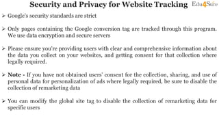 Security and Privacy for Website Tracking
 Google's security standards are strict
 Only pages containing the Google conversion tag are tracked through this program.
We use data encryption and secure servers
 Please ensure you're providing users with clear and comprehensive information about
the data you collect on your websites, and getting consent for that collection where
legally required.
 Note - If you have not obtained users’ consent for the collection, sharing, and use of
personal data for personalization of ads where legally required, be sure to disable the
collection of remarketing data
 You can modify the global site tag to disable the collection of remarketing data for
specific users
 