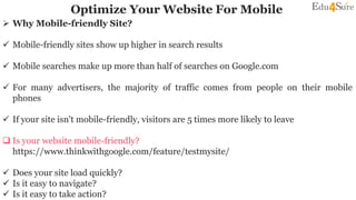 Optimize Your Website For Mobile
 Why Mobile-friendly Site?
 Mobile-friendly sites show up higher in search results
 Mobile searches make up more than half of searches on Google.com
 For many advertisers, the majority of traffic comes from people on their mobile
phones
 If your site isn't mobile-friendly, visitors are 5 times more likely to leave
 Is your website mobile-friendly?
https://www.thinkwithgoogle.com/feature/testmysite/
 Does your site load quickly?
 Is it easy to navigate?
 Is it easy to take action?
 
