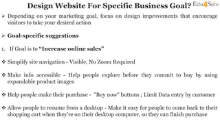 Design Website For Specific Business Goal?
 Depending on your marketing goal, focus on design improvements that encourage
visitors to take your desired action
 Goal-specific suggestions
1. If Goal is to “Increase online sales”
 Simplify site navigation - Visible, No Zoom Required
 Make info accessible - Help people explore before they commit to buy by using
expandable product images
 Help people make their purchase - "Buy now" buttons ; Limit Data entry by customer
 Allow people to resume from a desktop - Make it easy for people to come back to their
shopping cart when they're on their desktop computer, so they can finish purchase
 