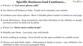 Specific Business Goal Continues…
2. If Goal is to “Get more phone calls”
 Use click-to-call buttons or links - People can’t remember your number
 Condense your menu options - Show a clickable phone number or button on each page
 Avoid distractions - Keep promotions and other directions to the sidelines so people
can focus on how to reach you by phone
3. If Goal is to “Drive more online leads”
 Simplify your forms - Less entry, easy with thumb
 Limit scrolling & zooming - Form should use the space available on a mobile screen
 Choose your data fields wisely – Information is simple to access + easy validation. Use
validation to show errors for incomplete fields
 