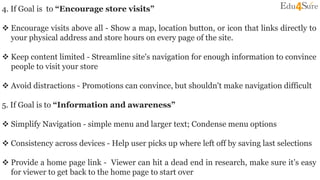 4. If Goal is to “Encourage store visits”
 Encourage visits above all - Show a map, location button, or icon that links directly to
your physical address and store hours on every page of the site.
 Keep content limited - Streamline site's navigation for enough information to convince
people to visit your store
 Avoid distractions - Promotions can convince, but shouldn't make navigation difficult
5. If Goal is to “Information and awareness”
 Simplify Navigation - simple menu and larger text; Condense menu options
 Consistency across devices - Help user picks up where left off by saving last selections
 Provide a home page link - Viewer can hit a dead end in research, make sure it’s easy
for viewer to get back to the home page to start over
 