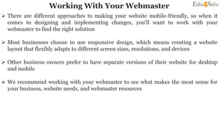 Working With Your Webmaster
 There are different approaches to making your website mobile-friendly, so when it
comes to designing and implementing changes, you'll want to work with your
webmaster to find the right solution
 Most businesses choose to use responsive design, which means creating a website
layout that flexibly adapts to different screen sizes, resolutions, and devices
 Other business owners prefer to have separate versions of their website for desktop
and mobile
 We recommend working with your webmaster to see what makes the most sense for
your business, website needs, and webmaster resources
 