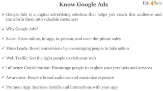 Know Google Ads
 Google Ads is a digital advertising solution that helps you reach this audience and
transform them into valuable customers
 Why Google Ads?
 Sales: Grow online, in-app, in-person, and over-the-phone sales
 More Leads: Boost conversions by encouraging people to take action
 Web Traffic: Get the right people to visit your web
 Influence Consideration: Encourage people to explore your products and services
 Awareness: Reach a broad audience and maximize exposure
 Promote App: Increase installs and interactions with your app
 