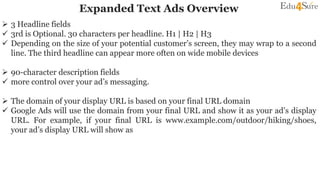Expanded Text Ads Overview
 3 Headline fields
 3rd is Optional. 30 characters per headline. H1 | H2 | H3
 Depending on the size of your potential customer’s screen, they may wrap to a second
line. The third headline can appear more often on wide mobile devices
 90-character description fields
 more control over your ad’s messaging.
 The domain of your display URL is based on your final URL domain
 Google Ads will use the domain from your final URL and show it as your ad’s display
URL. For example, if your final URL is www.example.com/outdoor/hiking/shoes,
your ad’s display URL will show as www.example.com
 