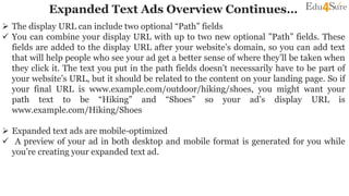 Expanded Text Ads Overview Continues…
 The display URL can include two optional “Path” fields
 You can combine your display URL with up to two new optional ”Path” fields. These
fields are added to the display URL after your website’s domain, so you can add text
that will help people who see your ad get a better sense of where they’ll be taken when
they click it. The text you put in the path fields doesn’t necessarily have to be part of
your website’s URL, but it should be related to the content on your landing page. So if
your final URL is www.example.com/outdoor/hiking/shoes, you might want your
path text to be “Hiking” and “Shoes” so your ad’s display URL is
www.example.com/Hiking/Shoes
 Expanded text ads are mobile-optimized
 A preview of your ad in both desktop and mobile format is generated for you while
you’re creating your expanded text ad.
 