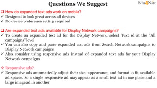 Questions We Suggest
 How do expanded text ads work on mobile?
 Designed to look great across all devices
 No device preference setting required
 Are expanded text ads available for Display Network campaigns?
 To create an expanded text ad for the Display Network, select Text ad at the "All
campaigns" level
 You can also copy and paste expanded text ads from Search Network campaigns to
Display Network campaigns
 Also consider using responsive ads instead of expanded text ads for your Display
Network campaigns
 Responsive ads?
 Responsive ads automatically adjust their size, appearance, and format to fit available
ad spaces. So a single responsive ad may appear as a small text ad in one place and a
large image ad in another
 