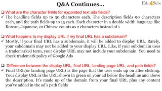Q&A Continues…
 What are the character limits for expanded text ads fields?
 The headline fields up to 30 characters each. The description fields 90 characters
each, and the path fields up to 15 each. Each character in a double width language like
Korean, Japanese, or Chinese counts as 2 characters instead of 1
 What happens to my display URL if my final URL has a subdomain?
 Mostly, if your final URL has a subdomain, it will be added to display URL. Rarely,
your subdomain may not be added to your display URL. Like, if your subdomain uses
a trademarked term, your display URL may not include your subdomain. You need to
check trademark policy of Google Ads
 Difference between the display URL, final URL, landing page URL, and path fields?
 Final URL(or landing page URL) is the page that the user ends up on after clicking.
Your display URL is the URL shown in green on your ad below the headline and above
the description. It’s made up of the domain from your final URL plus any content
you’ve added in the ad’s path fields
 