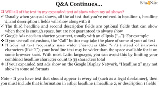 Q&A Continues…
 Will all of the text in my expanded text ad show when my ad shows?
 Usually when your ad shows, all the ad text that you’ve entered in headline 1, headline
2, and description 1 fields will show along with it
 The third headline and second description fields are optional fields that can show
when there is enough space, but are not guaranteed to always show
 Google Ads needs to shorten your text, usually with an ellipsis (“...”). For example:
 If you use call extensions, the “Call” button may take the place of some of your ad text
 If your ad text frequently uses wider characters (like “m”) instead of narrower
characters (like “i”), your headline text may be wider than the space available for it on
some browser sizes. With most Latin languages, you can avoid this by limiting your
combined headline character count to 33 characters total
 If your expanded text ads show on the Google Display Network, “Headline 2” may not
show in some ad formats
Note - If you have text that should appear in every ad (such as a legal disclaimer), then
you must include that information in either headline 1, headline 2, or description 1 fields
 