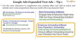 Google Ads Expanded Text Ads – Tip 1
 Use the extra characters to supplement your existing offers and calls to action and
include more value propositions than you could with a 95-character limit
 