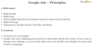 Google Ads – Principles
1. Relevance
 Right people
 Right time
 Almost Right Intention (Customize based on Keywords/Location)
 Right Message
 Appearance: Google Search, YouTube and More
2. Control
 Control over your budget
 Google Ads uses a lightning-fast auction to determine which ad to show. If you want to
change your strategy, you can easily adjust your ad, modify your budget, or pause and
restart a campaign.
 