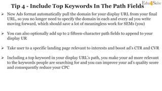 Tip 4 - Include Top Keywords In The Path Fields
 New Ads format automatically pull the domain for your display URL from your final
URL, so you no longer need to specify the domain in each and every ad you write
moving forward, which should save a lot of meaningless work for SEMs (you)
 You can also optionally add up to 2 fifteen-character path fields to append to your
display UR
 Take user to a specific landing page relevant to interests and boost ad’s CTR and CVR
 Including a top keyword in your display URL’s path, you make your ad more relevant
to the keywords people are searching for and you can improve your ad’s quality score
and consequently reduce your CPC
 