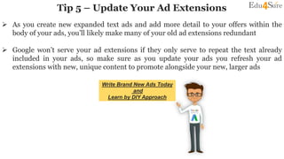 Tip 5 – Update Your Ad Extensions
 As you create new expanded text ads and add more detail to your offers within the
body of your ads, you’ll likely make many of your old ad extensions redundant
 Google won’t serve your ad extensions if they only serve to repeat the text already
included in your ads, so make sure as you update your ads you refresh your ad
extensions with new, unique content to promote alongside your new, larger ads
Write Brand New Ads Today
and
Learn by DIY Approach
 