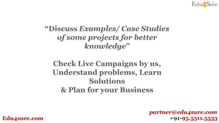 “Discuss Examples/ Case Studies
of some projects for better
knowledge”
Check Live Campaigns by us,
Understand problems, Learn
Solutions
& Plan for your Business
+91-95.5511.5533Edu4sure.com
partner@edu4sure.com
 