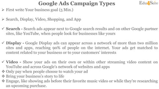 Google Ads Campaign Types
 First write Your business goal (5 Min.)
 Search, Display, Video, Shopping, and App
 Search - Search ads appear next to Google search results and on other Google partner
sites, like YouTube, when people look for businesses like yours
 Display - Google Display ads can appear across a network of more than two million
sites and apps, reaching 90% of people on the internet. Your ads get matched to
content related to your business or to your customers' interests
 Video - Show your ads on their own or within other streaming video content on
YouTube and across Google’s network of websites and apps
 Only pay when people choose to watch your ad
 Bring your business’s story to life
 Engage, like showing ads before their favorite music video or while they're researching
an upcoming purchase.
 