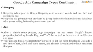 Google Ads Campaign Types Continue…
 Shopping
 Shopping ads appear on Google Shopping next to search results and near text and
responsive ads
 Shopping ads promote your products by giving consumers detailed information about
what you're selling before they even select your ad
 App
 After a simple setup process, App campaigns run ads across Google’s largest
properties, including Search, Play, and YouTube, as well as thousands of mobile sites
and apps.
 Your ads and bids are automatically adjusted to get the most downloads. Just add a
few lines of text, a bid, and some assets, and the rest is optimized to help customers
find you
 