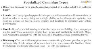 Specialized Campaign Types
 Does your business have specific objectives based on a niche industry or customer
base?
 Local - Local campaigns help you drive important offline metrics — like store visits or
in-store sales — by advertising on multiple platforms. Let Google Ads optimize how
your ads appear on Search, Maps, Display, and YouTube to maximize your offline
performance
 Hotel - If you’re a hotel looking to advertise rates and availability, Hotel campaigns
are for you! These campaigns display hotel prices and availability on Search, Maps,
and Assistant to connect you with the millions of travelers actively searching for you
 Discovery - You can easily engage customers across Google’s most popular properties
with a variety of rich, unique ad formats. Reach your users across the YouTube Home
Feed, Gmail, and Google’s Discover Feed — all with one campaign
 