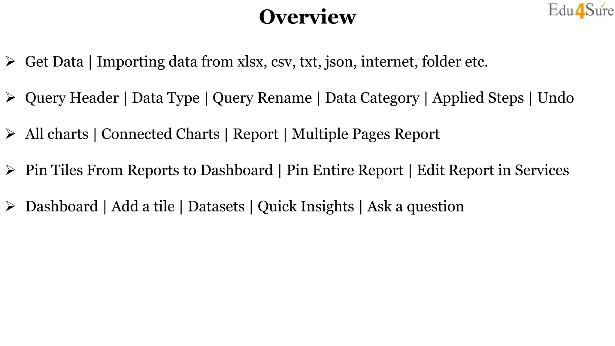 Overview
 Get Data | Importing data from xlsx, csv, txt, json, internet, folder etc.
 Query Header | Data Type | Query Rename | Data Category | Applied Steps | Undo
 All charts | Connected Charts | Report | Multiple Pages Report
 Pin Tiles From Reports to Dashboard | Pin Entire Report | Edit Report in Services
 Dashboard | Add a tile | Datasets | Quick Insights | Ask a question
 