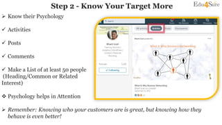  Know their Psychology
 Activities
 Posts
 Comments
 Make a List of at least 50 people
(Heading/Common or Related
Interest)
 Psychology helps in Attention
 Remember: Knowing who your customers are is great, but knowing how they
behave is even better!
Step 2 - Know Your Target More
 
