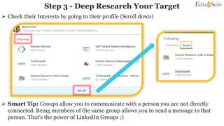  Check their Interests by going to their profile (Scroll down)
 Smart Tip: Groups allow you to communicate with a person you are not directly
connected. Being members of the same group allows you to send a message to that
person. That's the power of LinkedIn Groups ;)
Step 3 - Deep Research Your Target
 
