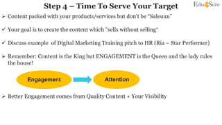  Content packed with your products/services but don’t be “Saleuuu”
 Your goal is to create the content which "sells without selling“
 Discuss example of Digital Marketing Training pitch to HR (Ria – Star Performer)
 Remember: Content is the King but ENGAGEMENT is the Queen and the lady rules
the house!
 Better Engagement comes from Quality Content + Your Visibility
Step 4 – Time To Serve Your Target
Engagement Attention
 