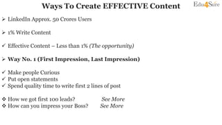  LinkedIn Approx. 50 Crores Users
 1% Write Content
 Effective Content – Less than 1% (The opportunity)
 Way No. 1 (First Impression, Last Impression)
 Make people Curious
 Put open statements
 Spend quality time to write first 2 lines of post
 How we got first 100 leads? See More
 How can you impress your Boss? See More
Ways To Create EFFECTIVE Content
 