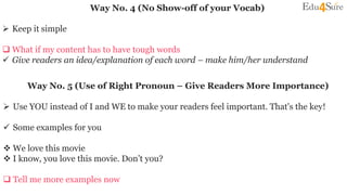 Way No. 4 (No Show-off of your Vocab)
 Keep it simple
 What if my content has to have tough words
 Give readers an idea/explanation of each word – make him/her understand
Way No. 5 (Use of Right Pronoun – Give Readers More Importance)
 Use YOU instead of I and WE to make your readers feel important. That's the key!
 Some examples for you
 We love this movie
 I know, you love this movie. Don’t you?
 Tell me more examples now
 