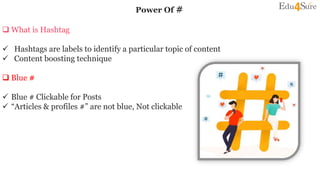 Power Of #
 What is Hashtag
 Hashtags are labels to identify a particular topic of content
 Content boosting technique
 Blue #
 Blue # Clickable for Posts
 “Articles & profiles #” are not blue, Not clickable
 